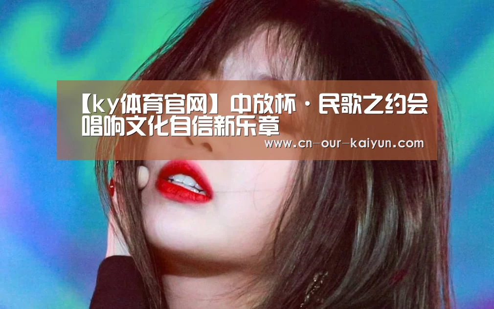 【ky体育官网】中放杯·民歌之约会 唱响文化自信新乐章(图1) ky体育登录